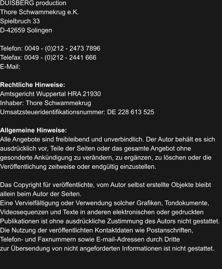 DUISBERG production Thore Schwammekrug e.K. Spielbruch 33 D-42659 Solingen  Telefon: 0049 - (0)212 - 2473 7896 Telefax: 0049 - (0)212 - 2441 666 E-Mail:    Rechtliche Hinweise: Amtsgericht Wuppertal HRA 21930 Inhaber: Thore Schwammekrug Umsatzsteueridentifikationsnummer: DE 228 613 525  Allgemeine Hinweise: Alle Angebote sind freibleibend und unverbindlich. Der Autor behält es sich  ausdrücklich vor, Teile der Seiten oder das gesamte Angebot ohne  gesonderte Ankündigung zu verändern, zu ergänzen, zu löschen oder die  Veröffentlichung zeitweise oder endgültig einzustellen.  Das Copyright für veröffentlichte, vom Autor selbst erstellte Objekte bleibt  allein beim Autor der Seiten.  Eine Vervielfältigung oder Verwendung solcher Grafiken, Tondokumente,  Videosequenzen und Texte in anderen elektronischen oder gedruckten  Publikationen ist ohne ausdrückliche Zustimmung des Autors nicht gestattet.  Die Nutzung der veröffentlichten Kontaktdaten wie Postanschriften,  Telefon- und Faxnummern sowie E-mail-Adressen durch Dritte  zur Übersendung von nicht angeforderten Informationen ist nicht gestattet.